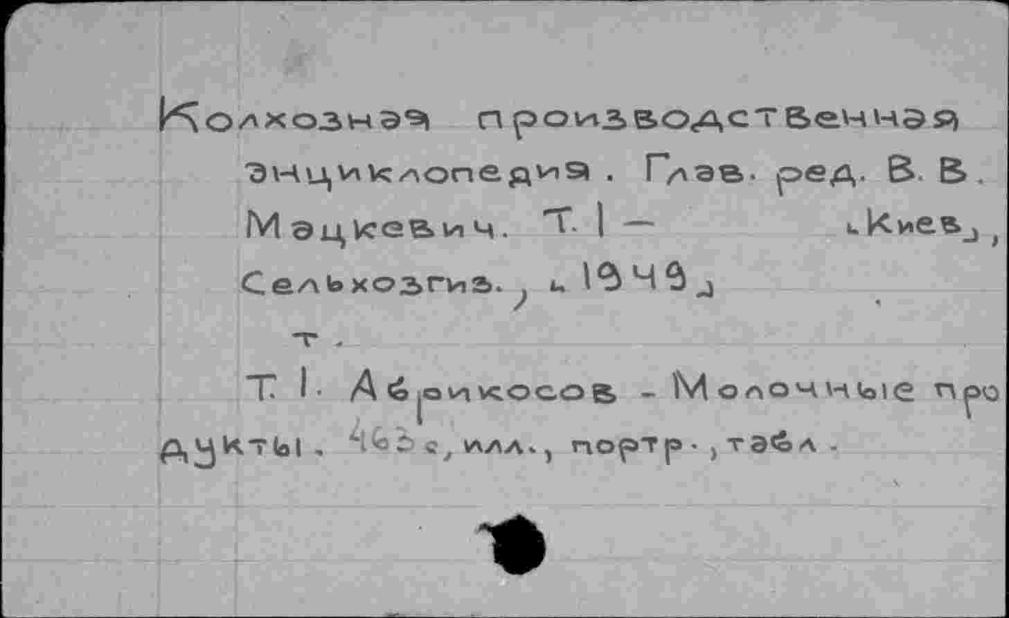 ﻿И\о/'хоэыэ,Э| произаодственнзя
^нциклопедиэ . Г/лав. ред. В. В.
Мэцкевич. T I —	икиеа_)|
СелЬхозгиь. , u
/
т I- Aé ОТКОСОВ - Молочкые n^Q
ДЧКт(о1 . Abb С, 1ЛЛЛ. , HOfST |Э • > та<0А .